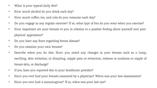 • What is your typical daily diet?
• How much alcohol do you drink each day?
• How much coffee, tea, and cola do you consume each day?
• Do you engage in any regular exercise? If so, what type of bra do you wear when you exercise?
• How important are your breasts to you in relation to a positive feeling about yourself and your
physical appearance?
• Do you have any fears regarding breast disease?
• Do you examine your own breasts?
• Describe when you do this. Have you noted any changes in your breasts such as a lump,
swelling, skin irritation, or dimpling, nipple pain or retraction, redness or scaliness or nipple of
breast skin, or discharge?
• If yes, have you reported this to your healthcare provider?
• Have you ever had your breasts examined by a physician? When was your last examination?
• Have you ever had a mammogram? If so, when was your last one?
 