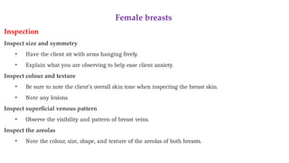 Female breasts
Inspection
Inspect size and symmetry
• Have the client sit with arms hanging freely.
• Explain what you are observing to help ease client anxiety.
Inspect colour and texture
• Be sure to note the client’s overall skin tone when inspecting the breast skin.
• Note any lesions.
Inspect superficial venous pattern
• Observe the visibility and pattern of breast veins.
Inspect the areolas
• Note the colour, size, shape, and texture of the areolas of both breasts.
 