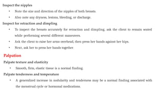 Inspect the nipples
• Note the size and direction of the nipples of both breasts.
• Also note any dryness, lesions, bleeding, or discharge.
Inspect for retraction and dimpling
• To inspect the breasts accurately for retraction and dimpling, ask the client to remain seated
while performing several different maneuvers.
• Ask the client to raise her arms overhead, then press her hands against her hips.
• Next, ask her to press her hands together.
Palpation
Palpate texture and elasticity
• Smooth, firm, elastic tissue is a normal finding.
Palpate tenderness and temperature
• A generalized increase in nodularity and tenderness may be a normal finding associated with
the menstrual cycle or hormonal medications.
 