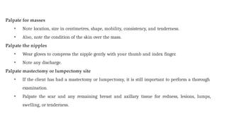 Palpate for masses
• Note location, size in centimetres, shape, mobility, consistency, and tenderness.
• Also, note the condition of the skin over the mass.
Palpate the nipples
• Wear gloves to compress the nipple gently with your thumb and index finger.
• Note any discharge.
Palpate mastectomy or lumpectomy site
• If the client has had a mastectomy or lumpectomy, it is still important to perform a thorough
examination.
• Palpate the scar and any remaining breast and axillary tissue for redness, lesions, lumps,
swelling, or tenderness.
 