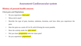 Assessment Cardiovascular system
History of present health concern
Chest pain and Palpitations
• Do you experience chest pain?
• When did it start?
• Describe the type of pain, location, radiation, duration, and how often you experience the
pain.
• Rate the pain on a scale of 0 to 10, with 10 being the worst possible.
• Does the activity make the pain worse?
• Did you have perspiration with the chest pain?
• Do you experience palpitations?
 