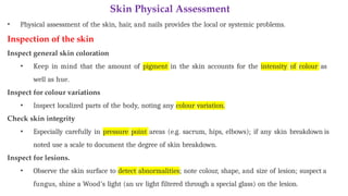 Skin Physical Assessment
• Physical assessment of the skin, hair, and nails provides the local or systemic problems.
Inspection of the skin
Inspect general skin coloration
• Keep in mind that the amount of pigment in the skin accounts for the intensity of colour as
well as hue.
Inspect for colour variations
• Inspect localized parts of the body, noting any colour variation.
Check skin integrity
• Especially carefully in pressure point areas (e.g. sacrum, hips, elbows); if any skin breakdown is
noted use a scale to document the degree of skin breakdown.
Inspect for lesions.
• Observe the skin surface to detect abnormalities; note colour, shape, and size of lesion; suspect a
fungus, shine a Wood’s light (an uv light filtered through a special glass) on the lesion.
 