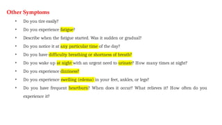 Other Symptoms
• Do you tire easily?
• Do you experience fatigue?
• Describe when the fatigue started. Was it sudden or gradual?
• Do you notice it at any particular time of the day?
• Do you have difficulty breathing or shortness of breath?
• Do you wake up at night with an urgent need to urinate? How many times at night?
• Do you experience dizziness?
• Do you experience swelling (edema) in your feet, ankles, or legs?
• Do you have frequent heartburn? When does it occur? What relieves it? How often do you
experience it?
 