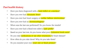 Past health history
• Have you been diagnosed with a heart defect or a murmur?
• Have you ever had rheumatic fever?
• Have you ever had heart surgery or cardiac balloon interventions?
• Have you ever had an electrocardiogram?
• When was the last one performed? Do you know the results?
• Have you ever had a blood test called a lipid profile?
• Based on your last test, do you know what your cholesterol levels were?
• Do you take medications or use other treatments for heart disease?
• How often do you take them? Why do you take them?
• Do you monitor your own heart rate or blood pressure?
 