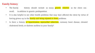 Family history
• The family history should include as many generic relatives as the client can
recall; in addition to genetic predisposition
• It is also helpful to see other health problems that may have affected the client by virtue of
having grown up in the family and being exposed to these problems.
• Is there a history of hypertension, myocardial infarction, coronary heart disease, elevated
cholesterol levels, or diabetes mellitus in your family?
 