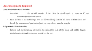 Auscultation and Palpation
Auscultate the carotid arteries
• Auscultate the carotid arteries if the client is middle-aged or older or if you
suspect cardiovascular disease.
• Place the bell of the stethoscope over the carotid artery and ask the client to hold his or her
breath for a moment so breath sounds do not conceal any vascular sounds.
Palpate the carotid arteries
• Palpate each carotid artery alternately by placing the pads of the index and middle fingers
medial to the sternocleidomastoid muscle on the neck.
 