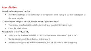 Auscultation
Auscultate heart rate and rhythm
• Place the diaphragm of the stethoscope at the apex and listen closely to the rate and rhythm of
the apical impulse.
If you detect an irregular rhythm, auscultate for a pulse rate deficit
• This is done by palpating the radial pulse while you auscultate the apical pulse.
• Count for a full minute.
Auscultate to identify S1 and S2
• Auscultate the first heart sound (S1 or “lub”) and the second heart sound (S2 or “dub”).
• Use the diaphragm of the stethoscope to best hear S1.
• Use the diaphragm of the stethoscope to hear S2 and ask the client to breathe regularly.
 