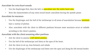 Auscultate for extra heart sounds
• Use the diaphragm first, then the bell, to auscultate over the entire heart area.
• Note the characteristics of any extra sound heard. auscultate during the systolic pause.
Auscultate for murmurs
• Use the diaphragm and the bell of the stethoscope in all areas of auscultation because murmurs
have a variety of pitches.
• Also, auscultate with the client in different positions because some murmurs occur or subside
according to the client’s position.
Auscultate with the client assuming other positions
• Ask the client to assume a left lateral position.
• Use the bell of the stethoscope and listen at the apex of the heart.
• Ask the client to sit up, lean forward, and exhale.
• Use the diaphragm of the stethoscope and listen over the apex and along the left sternal border.
 