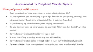 Assessment of the Peripheral Vascular System
History of present health concern
• Have you noticed any color, temperature, or texture changes in your skin?
• Do you experience pain or cramping in your legs? Describe the pain (aching, stabbing). how
often does it occur? Does it occur with activity? Does it wake you from sleep?
• Do you have any leg veins that are ropelike, bulging, or contorted?
• Do you have any sores or open wounds on your legs? Where are they located? Are they
painful?
• Do you have any swelling (edema) in your legs or feet?
• At what time of day is swelling worst? Any pain with swelling?
• Do you have any swollen glands or lymph nodes? If so, do they feel tender, soft, or hard?
• For male clients – Have you experienced a change in your usual sexual activity? Describe.
 