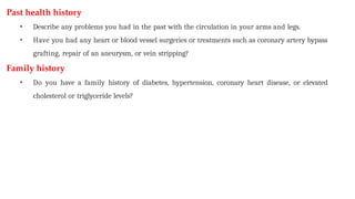 Past health history
• Describe any problems you had in the past with the circulation in your arms and legs.
• Have you had any heart or blood vessel surgeries or treatments such as coronary artery bypass
grafting, repair of an aneurysm, or vein stripping?
Family history
• Do you have a family history of diabetes, hypertension, coronary heart disease, or elevated
cholesterol or triglyceride levels?
 
