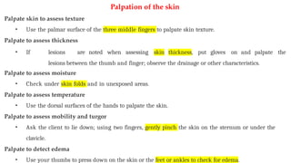 Palpation of the skin
Palpate skin to assess texture
• Use the palmar surface of the three middle fingers to palpate skin texture.
Palpate to assess thickness
• If lesions are noted when assessing skin thickness, put gloves on and palpate the
lesions between the thumb and finger; observe the drainage or other characteristics.
Palpate to assess moisture
• Check under skin folds and in unexposed areas.
Palpate to assess temperature
• Use the dorsal surfaces of the hands to palpate the skin.
Palpate to assess mobility and turgor
• Ask the client to lie down; using two fingers, gently pinch the skin on the sternum or under the
clavicle.
Palpate to detect edema
• Use your thumbs to press down on the skin or the feet or ankles to check for edema.
 