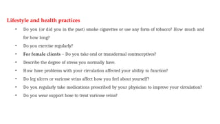 Lifestyle and health practices
• Do you (or did you in the past) smoke cigarettes or use any form of tobacco? How much and
for how long?
• Do you exercise regularly?
• For female clients – Do you take oral or transdermal contraceptives?
• Describe the degree of stress you normally have.
• How have problems with your circulation affected your ability to function?
• Do leg ulcers or varicose veins affect how you feel about yourself?
• Do you regularly take medications prescribed by your physician to improve your circulation?
• Do you wear support hose to treat varicose veins?
 