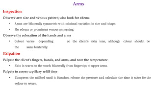 Arms
Inspection
Observe arm size and venous pattern; also look for edema
• Arms are bilaterally symmetric with minimal variation in size and shape.
• No edema or prominent venous patterning.
Observe the coloration of the hands and arms
• Colour varies depending on the client’s skin tone, although colour should be
the same bilaterally.
Palpation
Palpate the client’s fingers, hands, and arms, and note the temperature
• Skin is warm to the touch bilaterally from fingertips to upper arms.
Palpate to assess capillary refill time
• Compress the nailbed until it blanches. release the pressure and calculate the time it takes for the
colour to return.
 