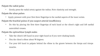 Palpate the radial pulse
• Gently press the radial artery against the radius. Note elasticity and strength.
Palpate the ulnar pulses
• Apply pressure with your first three fingertips to the medial aspects of the inner wrists.
Palpate the brachial pulses if you suspect arterial insufficiency
• Do this by placing the first three fingertips of each hand at the client’s right and left medial
antecubital creases.
Palpate the epitrochlear lymph nodes
• Take the client’s left hand in your right hand as if you were shaking hands.
• Flex the client’s elbow about 90 degrees.
• Use your left hand to palpate behind the elbow in the groove between the biceps and triceps
muscles.
 
