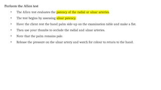 Perform the Allen test
• The Allen test evaluates the patency of the radial or ulnar arteries.
• The test begins by assessing ulnar patency.
• Have the client rest the hand palm side-up on the examination table and make a fist.
• Then use your thumbs to occlude the radial and ulnar arteries.
• Note that the palm remains pale.
• Release the pressure on the ulnar artery and watch for colour to return to the hand.
 