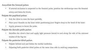 Auscultate the femoral pulses
• If arterial occlusion is suspected in the femoral pulse, position the stethoscope over the femoral
artery and listen for bruits.
Palpate the popliteal pulses
• Ask the client to raise the knee partially.
• Place your thumbs on the knee while positioning your fingers deep in the bend of the knee.
• Apply pressure to locate the pulse.
Palpate the dorsalis pedis pulses
• Dorsiflex the client’s foot and apply light pressure lateral to and along the side of the extensor
tendon of the big toe.
Palpate the posterior tibial pulses
• Palpate behind and just below the medial malleolus.
• Palpating both posterior tibial pulses at the same time aids in making comparisons.
 