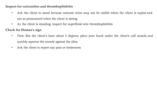 Inspect for varicosities and thrombophlebitis
• Ask the client to stand because varicose veins may not be visible when the client is supine and
not as pronounced when the client is sitting.
• As the client is standing, inspect for superficial vein thrombophlebitis
Check for Homan’s sign
• First, flex the client’s knee about 5 degrees, place your hand under the client’s calf muscle, and
quickly squeeze the muscle against the tibia.
• Ask the client to report any pain or tenderness.
 