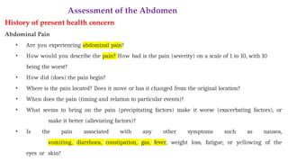 Assessment of the Abdomen
History of present health concern
Abdominal Pain
• Are you experiencing abdominal pain?
• How would you describe the pain? How bad is the pain (severity) on a scale of 1 to 10, with 10
being the worst?
• How did (does) the pain begin?
• Where is the pain located? Does it move or has it changed from the original location?
• When does the pain (timing and relation to particular events)?
• What seems to bring on the pain (precipitating factors) make it worse (exacerbating factors), or
make it better (alleviating factors)?
• Is the pain associated with any other symptoms such as nausea,
vomiting, diarrhoea, constipation, gas, fever, weight loss, fatigue, or yellowing of the
eyes or skin?
 