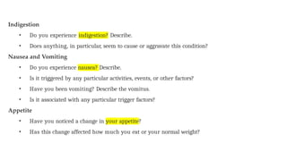 Indigestion
• Do you experience indigestion? Describe.
• Does anything, in particular, seem to cause or aggravate this condition?
Nausea and Vomiting
• Do you experience nausea? Describe.
• Is it triggered by any particular activities, events, or other factors?
• Have you been vomiting? Describe the vomitus.
• Is it associated with any particular trigger factors?
Appetite
• Have you noticed a change in your appetite?
• Has this change affected how much you eat or your normal weight?
 