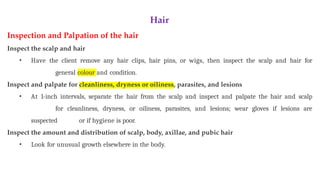 Hair
Inspection and Palpation of the hair
Inspect the scalp and hair
• Have the client remove any hair clips, hair pins, or wigs, then inspect the scalp and hair for
general colour and condition.
Inspect and palpate for cleanliness, dryness or oiliness, parasites, and lesions
• At 1-inch intervals, separate the hair from the scalp and inspect and palpate the hair and scalp
for cleanliness, dryness, or oiliness, parasites, and lesions; wear gloves if lesions are
suspected or if hygiene is poor.
Inspect the amount and distribution of scalp, body, axillae, and pubic hair
• Look for unusual growth elsewhere in the body.
 