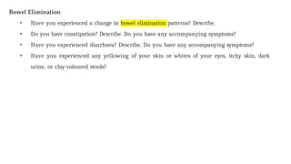 Bowel Elimination
• Have you experienced a change in bowel elimination patterns? Describe.
• Do you have constipation? Describe. Do you have any accompanying symptoms?
• Have you experienced diarrhoea? Describe. Do you have any accompanying symptoms?
• Have you experienced any yellowing of your skin or whites of your eyes, itchy skin, dark
urine, or clay-coloured stools?
 