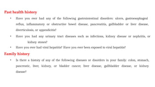 Past health history
• Have you ever had any of the following gastrointestinal disorders: ulcers, gastroesophageal
reflux, inflammatory or obstructive bowel disease, pancreatitis, gallbladder or liver disease,
diverticulosis, or appendicitis?
• Have you had any urinary tract diseases such as infections, kidney disease or nephritis, or
kidney stones?
• Have you ever had viral hepatitis? Have you ever been exposed to viral hepatitis?
Family history
• Is there a history of any of the following diseases or disorders in your family: colon, stomach,
pancreatic, liver, kidney, or bladder cancer, liver disease, gallbladder disease, or kidney
disease?
 