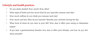 Lifestyle and health practices
• Do you drink alcohol? How much? How often?
• What types of foods and how much food do you typically consume each day?
• How much caffeine do you think you consume each day?
• How much and how often do you exercise? Describe your activities during the day.
• What kind of stress do you have in your life? How does it affect your eating or elimination
habits?
• If you have a gastrointestinal disorder, how does it affect your lifestyle, and how do you feel
about yourself?
 