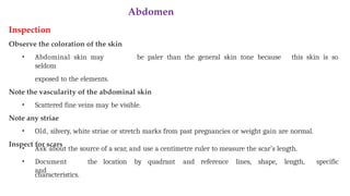 Abdomen
Inspection
Observe the coloration of the skin
• Abdominal skin may be paler than the general skin tone because this skin is so
seldom
exposed to the elements.
Note the vascularity of the abdominal skin
• Scattered fine veins may be visible.
Note any striae
• Old, silvery, white striae or stretch marks from past pregnancies or weight gain are normal.
Inspect for scars
• Ask about the source of a scar, and use a centimetre ruler to measure the scar’s length.
• Document the location by quadrant and reference lines, shape, length,
and
specific
characteristics.
 
