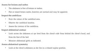 Assess for lesions and rashes
• The abdomen is free of lesions or rashes.
• Flat or raised brown moles, however, are normal and may be apparent.
Inspect the umbilicus
• Note the colour of the umbilical area.
• Observe the umbilical location.
• Assess the contour of the umbilicus.
Inspect abdominal contour
• Look across the abdomen at eye level from the client’s side from behind the client’s head, and
from the foot of the bed.
• Measure abdominal girth as indicated.
Assess abdominal symmetry
• Look at the client’s abdomen as she lies in a relaxed supine position.
 