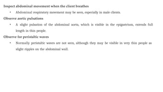 Inspect abdominal movement when the client breathes
• Abdominal respiratory movement may be seen, especially in male clients.
Observe aortic pulsations
• A slight pulsation of the abdominal aorta, which is visible in the epigastrium, extends full
length in thin people.
Observe for peristaltic waves
• Normally peristaltic waves are not seen, although they may be visible in very thin people as
slight ripples on the abdominal wall.
 
