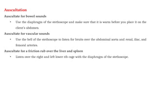 Auscultation
Auscultate for bowel sounds
• Use the diaphragm of the stethoscope and make sure that it is warm before you place it on the
client’s abdomen.
Auscultate for vascular sounds
• Use the bell of the stethoscope to listen for bruits over the abdominal aorta and renal, iliac, and
femoral arteries.
Auscultate for a friction rub over the liver and spleen
• Listen over the right and left lower rib cage with the diaphragm of the stethoscope.
 