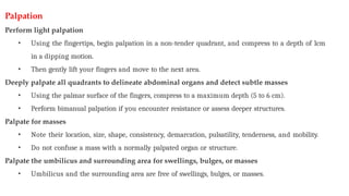 Palpation
Perform light palpation
• Using the fingertips, begin palpation in a non-tender quadrant, and compress to a depth of 1cm
in a dipping motion.
• Then gently lift your fingers and move to the next area.
Deeply palpate all quadrants to delineate abdominal organs and detect subtle masses
• Using the palmar surface of the fingers, compress to a maximum depth (5 to 6 cm).
• Perform bimanual palpation if you encounter resistance or assess deeper structures.
Palpate for masses
• Note their location, size, shape, consistency, demarcation, pulsatility, tenderness, and mobility.
• Do not confuse a mass with a normally palpated organ or structure.
Palpate the umbilicus and surrounding area for swellings, bulges, or masses
• Umbilicus and the surrounding area are free of swellings, bulges, or masses.
 