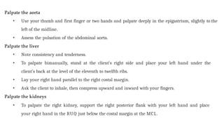 Palpate the aorta
• Use your thumb and first finger or two hands and palpate deeply in the epigastrium, slightly to the
left of the midline.
• Assess the pulsation of the abdominal aorta.
Palpate the liver
• Note consistency and tenderness.
• To palpate bimanually, stand at the client’s right side and place your left hand under the
client’s back at the level of the eleventh to twelfth ribs.
• Lay your right hand parallel to the right costal margin.
• Ask the client to inhale, then compress upward and inward with your fingers.
Palpate the kidneys
• To palpate the right kidney, support the right posterior flank with your left hand and place
your right hand in the RUQ just below the costal margin at the MCL.
 
