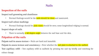 Nails
Inspection of the nails
Inspect nail grooming and cleanliness
• Normal findings would be the nails should be clean and manicured.
Inspect nail colour markings
• Normal findings should be pink tones should be seen; some longitudinal ridging is normal.
Inspect shape of nails
• There is normally a 160-degree angle between the nail base and the skin.
Palpation of the nails
Palpate nail to assess texture – Nails are hard and immobile.
Palpate to assess texture and consistency – Note whether the nail plate is attached to the nailbed.
Test capillary refill - Test capillary refill in nailbeds by pressing the nail tip briefly and watching for
colour change.
 