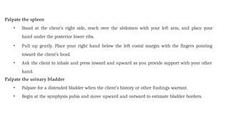 Palpate the spleen
• Stand at the client’s right side, reach over the abdomen with your left arm, and place your
hand under the posterior lower ribs.
• Pull up gently. Place your right hand below the left costal margin with the fingers pointing
toward the client’s head.
• Ask the client to inhale and press inward and upward as you provide support with your other
hand.
Palpate the urinary bladder
• Palpate for a distended bladder when the client’s history or other findings warrant.
• Begin at the symphysis pubis and move upward and outward to estimate bladder borders.
 