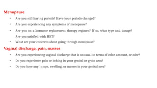 Menopause
• Are you still having periods? Have your periods changed?
• Are you experiencing any symptoms of menopause?
• Are you on a hormone replacement therapy regimen? If so, what type and dosage?
Are you satisfied with HRT?
• What are your concerns about going through menopause?
Vaginal discharge, pain, masses
• Are you experiencing vaginal discharge that is unusual in terms of color, amount, or odor?
• Do you experience pain or itching in your genital or groin area?
• Do you have any lumps, swelling, or masses in your genital area?
 