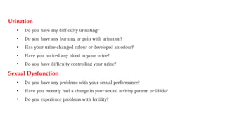 Urination
• Do you have any difficulty urinating?
• Do you have any burning or pain with urination?
• Has your urine changed colour or developed an odour?
• Have you noticed any blood in your urine?
• Do you have difficulty controlling your urine?
Sexual Dysfunction
• Do you have any problems with your sexual performance?
• Have you recently had a change in your sexual activity pattern or libido?
• Do you experience problems with fertility?
 