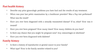 Past health history
• Describe any prior gynecologic problems you have had and the results of any treatment.
• When was your last pelvic examination by a healthcare provider? Was a Pap test performed?
What was the result?
• Have you ever been diagnosed with a sexually transmitted disease? If so, what? How was it
treated?
• Have you ever been pregnant? How many times? How many children do you have?
• Is there any chance that you might be pregnant now? Any miscarriages or abortions?
• Have you ever been diagnosed with diabetes?
Family history
• Is there a history of reproductive or genital cancer in your family?
• What type? How is the family member related to you?
 