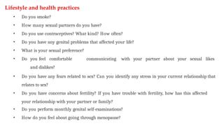 Lifestyle and health practices
• Do you smoke?
• How many sexual partners do you have?
• Do you use contraceptives? What kind? How often?
• Do you have any genital problems that affected your life?
• What is your sexual preference?
• Do you feel comfortable communicating with your partner about your sexual likes
and dislikes?
• Do you have any fears related to sex? Can you identify any stress in your current relationship that
relates to sex?
• Do you have concerns about fertility? If you have trouble with fertility, how has this affected
your relationship with your partner or family?
• Do you perform monthly genital self-examinations?
• How do you feel about going through menopause?
 