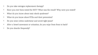 • Do you take estrogen replacement therapy?
• Have you ever been tested for HIV? What was the result? Why were you tested?
• What do you know about toxic shock syndrome?
• What do you know about STDs and their prevention?
• Do you wear cotton underwear and avoid tight jeans?
• After a bowel movement or urination, do you wipe from front to back?
• Do you douche frequently?
 