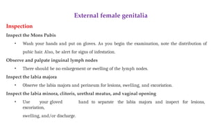External female genitalia
Inspection
Inspect the Mons Pubis
• Wash your hands and put on gloves. As you begin the examination, note the distribution of
pubic hair. Also, be alert for signs of infestation.
Observe and palpate inguinal lymph nodes
• There should be no enlargement or swelling of the lymph nodes.
Inspect the labia majora
• Observe the labia majora and perineum for lesions, swelling, and excoriation.
Inspect the labia minora, clitoris, urethral meatus, and vaginal opening
• Use your gloved hand to separate the labia majora and inspect for lesions,
excoriation,
swelling, and/or discharge.
 