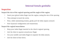 Internal female genitalia
Inspection
Inspect the size of the vaginal opening and the angle of the vagina
• Insert your gloved index finger into the vagina, noting the size of the opening.
• Then attempt to touch the cervix.
• Next, while maintaining tension, gently pull the labia majora outward.
• Note hymenal configuration and transections.
Inspect the vaginal musculature
• Keep your index finger inserted in the client’s vaginal opening.
• Ask the client to squeeze around your finger.
• Use your middle and index fingers to separate the labia minora.
• Ask the client to bear down.
 