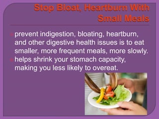 prevent indigestion, bloating, heartburn, 
and other digestive health issues is to eat 
smaller, more frequent meals, more slowly. 
helps shrink your stomach capacity, 
making you less likely to overeat. 
 