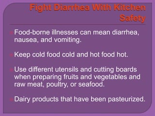 Food-borne illnesses can mean diarrhea, 
nausea, and vomiting. 
Keep cold food cold and hot food hot. 
Use different utensils and cutting boards 
when preparing fruits and vegetables and 
raw meat, poultry, or seafood. 
Dairy products that have been pasteurized. 
 