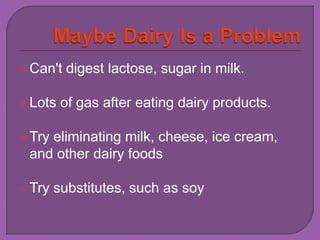 Can't digest lactose, sugar in milk. 
Lots of gas after eating dairy products. 
Try eliminating milk, cheese, ice cream, 
and other dairy foods 
Try substitutes, such as soy 
 