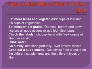  Eat more fruits and vegetables:2 cups of fruit and 
2.5 cups of vegetables. 
 Eat more whole grains. Oatmeal, barley, and brown 
rice are all good options or add high-fiber bran. 
 Check the labels. choose items with five+ grams of 
fiber per serving. 
 Drink water. 
 Go slowly. add fiber gradually, over several weeks. 
 Consider a supplement. Get advice from a doctor on 
the different supplements and the different types of 
fiber. 
 