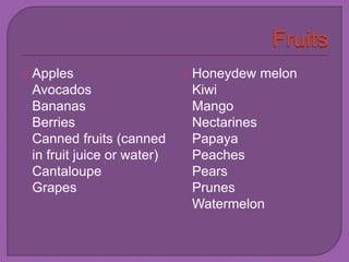  Apples 
Avocados 
Bananas 
Berries 
Canned fruits (canned 
in fruit juice or water) 
Cantaloupe 
Grapes 
 Honeydew melon 
Kiwi 
Mango 
Nectarines 
Papaya 
Peaches 
Pears 
Prunes 
Watermelon 
 