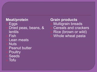 Meat/protein 
 Eggs 
 Dried peas, beans, & 
lentils 
 Fish 
 Lean meats 
 Nuts 
 Peanut butter 
 Poultry 
 Seeds 
 Tofu 
Grain products 
 Multigrain breads 
 Cereals and crackers 
 Rice (brown or wild) 
 Whole wheat pasta 
 