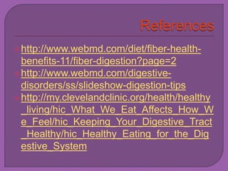  http://www.webmd.com/diet/fiber-health-benefits- 
11/fiber-digestion?page=2 
 http://www.webmd.com/digestive-disorders/ 
ss/slideshow-digestion-tips 
 http://my.clevelandclinic.org/health/healthy 
_living/hic_What_We_Eat_Affects_How_W 
e_Feel/hic_Keeping_Your_Digestive_Tract 
_Healthy/hic_Healthy_Eating_for_the_Dig 
estive_System 
