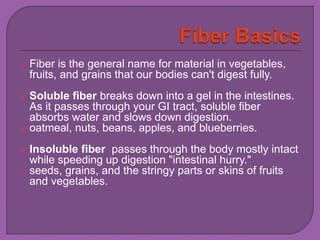  Fiber is the general name for material in vegetables, 
fruits, and grains that our bodies can't digest fully. 
 Soluble fiber breaks down into a gel in the intestines. 
As it passes through your GI tract, soluble fiber 
absorbs water and slows down digestion. 
 oatmeal, nuts, beans, apples, and blueberries. 
 Insoluble fiber passes through the body mostly intact 
while speeding up digestion "intestinal hurry." 
 seeds, grains, and the stringy parts or skins of fruits 
and vegetables. 
 